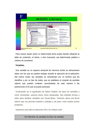 Para buscar ayuda sobre un determinado tema puede hacerlo utilizando la
tabla de contenido, el índice, o bien buscando una determinada palabra o
cadena de caracteres.
Variables.
Una variable es un espacio temporal de memoria donde se almacenaran
datos con los que se pueden trabajar durante la ejecución de la aplicación.
Del mismo modo, las variables se caracterizan por un nombre que las
identifica y por un tipo de datos, que se establece el conjunto de posibles
valores que pueden contener, asociándolas de esta manera a las
operaciones en la que se puede participar.
Conociendo ya el significado de Option Explicit, los tipos de variables y
cómo nombrarlas, veamos ahora cómo declararlas. Hay distintas formas y
sitios para declarar variables con Visual Basic. Veremos ahora una forma
básica que nos permita empezar a trabajar y, de paso, crear nuestro primer
programa.
Usaremos para ello la instrucción Dim. Su sintaxis será:
Dim [Nombre de variable] As [Tipo de variable]
 