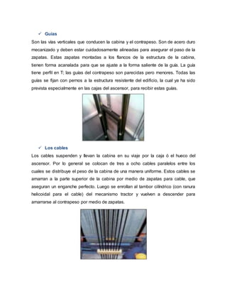  Guías
Son las vías verticales que conducen la cabina y el contrapeso. Son de acero duro
mecanizado y deben estar cuidadosamente alineadas para asegurar el paso de la
zapatas. Estas zapatas montadas a los flancos de la estructura de la cabina,
tienen forma acanalada para que se ajuste a la forma saliente de la guía. La guía
tiene perfil en T; las guías del contrapeso son parecidas pero menores. Todas las
guías se fijan con pernos a la estructura resistente del edificio, la cual ya ha sido
prevista especialmente en las cajas del ascensor, para recibir estas guías.
 Los cables
Los cables suspenden y llevan la cabina en su viaje por la caja ó el hueco del
ascensor. Por lo general se colocan de tres a ocho cables paralelos entre los
cuales se distribuye el peso de la cabina de una manera uniforme. Estos cables se
amarran a la parte superior de la cabina por medio de zapatas para cable, que
aseguran un enganche perfecto. Luego se enrollan al tambor cilíndrico (con ranura
helicoidal para el cable) del mecanismo tractor y vuelven a descender para
amarrarse al contrapeso por medio de zapatas.
 