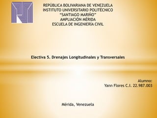 REPÚBLICA BOLIVARIANA DE VENEZUELA
INSTITUTO UNIVERSITARIO POLITÉCNICO
“SANTIAGO MARIÑO”
AMPLIACIÓN MÉRIDA
ESCUELA DE INGENIERÍA CIVIL
Electiva 5. Drenajes Longitudinales y Transversales
Alumno:
Yann Flores C.I. 22.987.003
Mérida, Venezuela
 