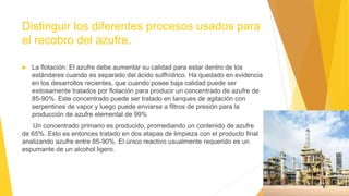Distinguir los diferentes procesos usados para
el recobro del azufre.
 La flotación: El azufre debe aumentar su calidad para estar dentro de los
estándares cuando es separado del ácido sulfhídrico. Ha quedado en evidencia
en los desarrollos recientes, que cuando posee baja calidad puede ser
exitosamente tratados por flotación para producir un concentrado de azufre de
85-90%. Este concentrado puede ser tratado en tanques de agitación con
serpentines de vapor y luego puede enviarse a filtros de presión para la
producción de azufre elemental de 99%
Un concentrado primario es producido, promediando un contenido de azufre
de 65%. Esto es entonces tratado en dos etapas de limpieza con el producto final
analizando azufre entre 85-90%. El único reactivo usualmente requerido es un
espumante de un alcohol ligero.
 