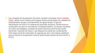  Las unidades de recuperación de azufre, también conocidas como unidades
Claus, utilizan como materia prima gases ácidos provenientes de unidades de
endulzamiento de gas y de tratamiento de aguas ácidas. El gas de
alimentación se envía a un sistema de quemador exclusivo, donde entra en
combustión con aire en una relación no estequiométrica. La mezcla resultante
de sulfuro de hidrógeno y dióxido de azufre reacciona para formar azufre
elemental (“reacción de Claus”), que después se extrae por condensación.
Esta etapa inicial de combustión es seguida por dos o tres etapas catalíticas
para aumentar la recuperación total de azufre hasta valores de entre 94,5% y
97,5%.
 