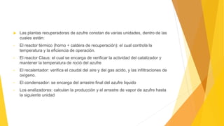  Las plantas recuperadoras de azufre constan de varias unidades, dentro de las
cuales están:
• El reactor térmico (horno + caldera de recuperación): el cual controla la
temperatura y la eficiencia de operación.
• El reactor Claus: el cual se encarga de verificar la actividad del catalizador y
mantener la temperatura de roció del azufre
• El recalentador: verifica el caudal del aire y del gas acido, y las infiltraciones de
oxígeno.
• El condensador: se encarga del arrastre final del azufre liquido
• Los analizadores: calculan la producción y el arrastre de vapor de azufre hasta
la siguiente unidad
 