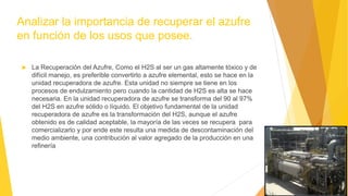 Analizar la importancia de recuperar el azufre
en función de los usos que posee.
 La Recuperación del Azufre, Como el H2S al ser un gas altamente tóxico y de
difícil manejo, es preferible convertirlo a azufre elemental, esto se hace en la
unidad recuperadora de azufre. Esta unidad no siempre se tiene en los
procesos de endulzamiento pero cuando la cantidad de H2S es alta se hace
necesaria. En la unidad recuperadora de azufre se transforma del 90 al 97%
del H2S en azufre sólido o líquido. El objetivo fundamental de la unidad
recuperadora de azufre es la transformación del H2S, aunque el azufre
obtenido es de calidad aceptable, la mayoría de las veces se recupera para
comercializarlo y por ende este resulta una medida de descontaminación del
medio ambiente, una contribución al valor agregado de la producción en una
refinería
 