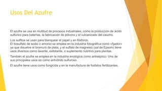 Usos Del Azufre
El azufre se usa en multitud de procesos industriales, como la producción de ácido
sulfúrico para baterías, la fabricación de pólvora y el vulcanizado del caucho.
Los sulfitos se usan para blanquear el papel y en fósforos.
El tiosulfato de sodio o amonio se emplea en la industria fotográfica como «fijador»
ya que disuelve el bromuro de plata; y el sulfato de magnesio (sal de Epsom) tiene
usos diversos como laxante, exfoliante, o suplemento nutritivo para plantas.
También el azufre se emplea en la industria enológica como antiséptico. Uno de
sus principales usos es como anhídrido sulfuroso.
El azufre tiene usos como fungicida y en la manufactura de fosfatos fertilizantes.
 