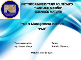 Project Management Institute
“PMI”
Tutora académica: Autor:
Ing. Fabiola Idrogo. Antonio D’Amore.
Maturín, junio de 2014.
 