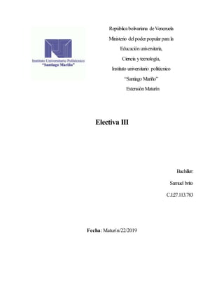 Repúblicabolivariana deVenezuela
Ministerio delpoderpopularparala
Educaciónuniversitaria,
Ciencia ytecnología,
Instituto universitario politécnico
“Santiago Mariño”
ExtensiónMaturín
Electiva III
Bachiller:
Samuel brito
C.I:27.113.783
Fecha: Maturín/22/2019
 