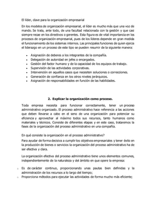 El líder, clave para la organización empresarial
En los modelos de organización empresarial, el líder es mucho más que una voz de
mando. Se trata, ante todo, de una facultad relacionada con la gestión y que casi
siempre recae en los directivos o gerentes. Esta figura es de vital importancia en los
procesos de organización empresarial, pues de los líderes depende en gran medida
el funcionamiento de los sistemas internos. Las principales funciones de quien ejerza
el liderazgo en un proceso de este tipo se pueden resumir de la siguiente manera:
 Asignación de deberes a los integrantes de la compañía.
 Delegación de autoridad en jefes o encargados.
 Gestión del factor humano y de la capacidad de los equipos de trabajo.
 Supervisión de las actividades corporativas.
 Intervención en aquellos casos que necesiten soluciones o correcciones.
 Generación de confianza en los otros niveles jerárquicos.
 Asignación de responsabilidades en función de las habilidades.
2. Explicar la organización como proceso.
Toda empresa necesita para funcionar correctamente, tener un proceso
administrativo organizado. El proceso administrativo hace referencia a las acciones
que deben llevarse a cabo en el seno de una organización para potenciar su
eficiencia y aprovechar al máximo todos sus recursos, tanto humanos como
materiales y técnicos. Consiste de diferentes etapas y en este caso, trataremos la
fases de la organización del proceso administrativo en una compañía.
En qué consiste la organización en el proceso administrativo?
Para ayudar de forma decisiva a cumplir los objetivos empresariales y tener éxito en
la producción de bienes o servicios la organización del proceso administrativo ha de
ser efectiva y clara.
La organización efectiva del proceso administrativo tiene unos elementos comunes,
independientemente de la naturaleza y del ámbito en que opere la empresa:
o Es de carácter continuo, proporcionando unas pautas bien definidas y la
administración de los recursos a lo largo del tiempo;
o Proporciona métodos para ejecutar las actividades de forma mucho más eficiente;
 
