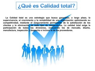 La Calidad total es una estrategia que busca garantizar, a largo plazo, la 
supervivencia, el crecimiento y la rentabilidad de una organización optimizando su 
competitividad, mediante el aseguramiento permanente de la satisfacción de los 
clientes y la eliminación de todo tipo de desperdicios. La calidad total exige la 
participación de todas las divisiones, incluyendo los de mercado, diseño, 
manufactura, inspección y despacho e incluso la de los proveedores. 
 