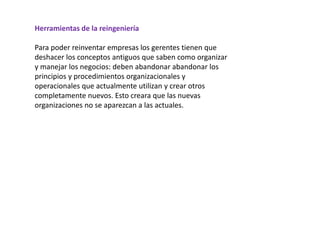 Herramientas de la reingeniería
Para poder reinventar empresas los gerentes tienen que
deshacer los conceptos antiguos que saben como organizar
y manejar los negocios: deben abandonar abandonar los
principios y procedimientos organizacionales y
operacionales que actualmente utilizan y crear otros
completamente nuevos. Esto creara que las nuevas
organizaciones no se aparezcan a las actuales.
 