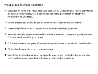 Principios para hacer una reingeniería
 Organizar en torno a los resultados y no a las tareas. Unas personas lleve a cabo todos
los pasos de un proceso, este diseño debe ser hecho para lograr un objetivo o
resultado y no una tarea.
 Que el proceso sea diseñado por los que van a usar el producto del mismo.
 La tecnología lleva autorizar procesos y a eliminar interfaces y vínculos.
 Incluir la labor del procesamiento de la información en el trabajo real que la produce.
Trasladar la información y las tareas.
 Considere los recursos geográficamente dispersos como si estuvieran centralizados .
 Eficiencia e innovación en las comunicaciones.
 Vincule las actividades paralelas en lugar de integrar sus resultados. Forjar vínculos
entre sus funciones y coordinar mientras las actividades se realizan.
 
