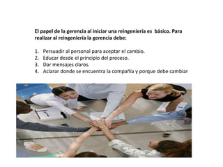 El papel de la gerencia al iniciar una reingeniería es básico. Para
realizar al reingeniería la gerencia debe:
1. Persuadir al personal para aceptar el cambio.
2. Educar desde el principio del proceso.
3. Dar mensajes claros.
4. Aclarar donde se encuentra la compañía y porque debe cambiar
 