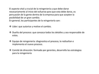 El aspecto vital y crucial de la reingeniería y que debe darse
necesariamente al inicio del esfuerzo para que esta debe darse, es
persuasión de la gente dentro de la empresa para que acepten la
posibilidad de un gran cambio.
En general, los participantes de la reingeniería son:
 Líder: que autorice y motive el cambio.
 Dueño del proceso: que conozca todos los detalles y sea responsable de
estos.
 Equipo de reingeniería: diagnostica el proceso, lo rediseñan e
implementa el nuevo proceso.
 Comité de dirección: formado por gerentes, desarrolla las estrategias
para la reingeniería
 