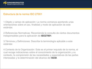 Estructura de la norma ISO 27001
1.Objeto y campo de aplicación: La norma comienza aportando unas
orientaciones sobre el uso, finalidad y modo de aplicación de este
estándar.
2.Referencias Normativas: Recomienda la consulta de ciertos documentos
indispensables para la aplicación de ISO27001.
3.Términos y Definiciones: Describe la terminología aplicable a este
estándar.
4.Contexto de la Organización: Este es el primer requisito de la norma, el
cual recoge indicaciones sobre el conocimiento de la organización y su
contexto, la comprensión de las necesidades y expectativas de las partes
interesadas y la determinación del alcance del SGSI.
 
