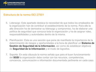 Estructura de la norma ISO 27001
5. Liderazgo: Este apartado destaca la necesidad de que todos los empleados de
la organización han de contribuir al establecimiento de la norma. Para ello la
alta dirección ha de demostrar su liderazgo y compromiso, ha de elaborar una
política de seguridad que conozca toda la organización y ha de asignar roles,
responsabilidades y autoridades dentro de la misma.
6. Planificación: Esta es una sección que pone de manifiesto la importancia de la
determinación de riesgos y oportunidades a la hora de planificar un Sistema de
Gestión de Seguridad de la Información, así como de establecer objetivos
de Seguridad de la Información y el modo de lograrlos.
7. Soporte: En esta cláusula la norma señala que para el buen funcionamiento
del SGSI la organización debe contar con los recursos, competencias,
conciencia, comunicación e información documentada pertinente en cada caso.
 
