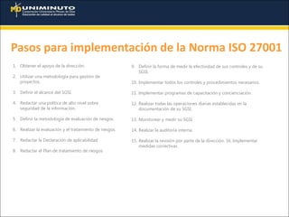 Pasos para implementación de la Norma ISO 27001
1. Obtener el apoyo de la dirección.
2. Utilizar una metodología para gestión de
proyectos.
3. Definir el alcance del SGSI.
4. Redactar una política de alto nivel sobre
seguridad de la información.
5. Definir la metodología de evaluación de riesgos.
6. Realizar la evaluación y el tratamiento de riesgos.
7. Redactar la Declaración de aplicabilidad
8. Redactar el Plan de tratamiento de riesgos
9. Definir la forma de medir la efectividad de sus controles y de su
SGSI.
10. Implementar todos los controles y procedimientos necesarios.
11. Implementar programas de capacitación y concienciación.
12. Realizar todas las operaciones diarias establecidas en la
documentación de su SGSI.
13. Monitorear y medir su SGSI
14. Realizar la auditoría interna.
15. Realizar la revisión por parte de la dirección. 16. Implementar
medidas correctivas
 