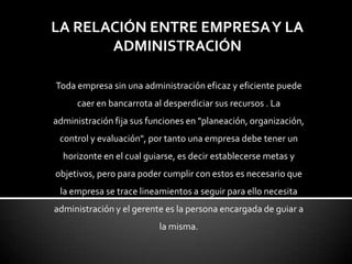 LA RELACIÓN ENTRE EMPRESAY LA
ADMINISTRACIÓN
Toda empresa sin una administración eficaz y eficiente puede
caer en bancarrota al desperdiciar sus recursos . La
administración fija sus funciones en "planeación, organización,
control y evaluación", por tanto una empresa debe tener un
horizonte en el cual guiarse, es decir establecerse metas y
objetivos, pero para poder cumplir con estos es necesario que
la empresa se trace lineamientos a seguir para ello necesita
administración y el gerente es la persona encargada de guiar a
la misma.
 