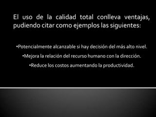 El uso de la calidad total conlleva ventajas,
pudiendo citar como ejemplos las siguientes:
•Potencialmente alcanzable si hay decisión del más alto nivel.
•Mejora la relación del recurso humano con la dirección.
•Reduce los costos aumentando la productividad.
 
