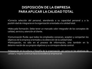 DISPOSICIÓN DE LA EMPRESA
PARA APLICAR LA CALIDADTOTAL
•Correcta selección del personal, atendiendo a su capacidad personal y a la
posibili-dad de integrarse en la organización orientada a la calidad total.
•Adecuada formación. Debe tener un marcado valor integrador de los conceptos de
calidad, servicio y atención al cliente.
•Comunicación fluida: que todos los empleados conozcan, acepten y compartan los
objetivos de la empresa orientados a la obtención de la calidad total.
•Participación, no sólo en el proceso de información, sino también en la
determi-nación de sus propios objetivos y su correspon-diente control.
•Integración en la cultura o filosofía de la organización, así como en los objetivos de
calidad y mejora continua hacia la excelencia empresarial.
 