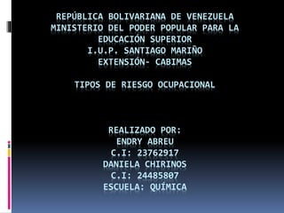REPÚBLICA BOLIVARIANA DE VENEZUELA
MINISTERIO DEL PODER POPULAR PARA LA
EDUCACIÓN SUPERIOR
I.U.P. SANTIAGO MARIÑO
EXTENSIÓN- CABIMAS
TIPOS DE RIESGO OCUPACIONAL
REALIZADO POR:
ENDRY ABREU
C.I: 23762917
DANIELA CHIRINOS
C.I: 24485807
ESCUELA: QUÍMICA
 