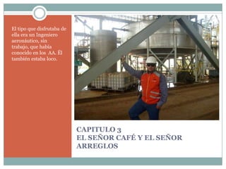 CAPITULO 3EL SEÑOR CAFÉ Y EL SEÑOR ARREGLOSEl tipo que disfrutaba de ella era un Ingeniero aeronáutico, sin trabajo, que había conocido en los  AA. Ël también estaba loco.