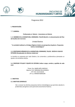 Programas 2012


1. PRESENTACIÓN:


1.1. CARRERA:
                    Profesorado en Historia – Licenciatura en Historia

1. 2. NOMBRE DE LA ASIGNATURA, SEMINARIO, TALLER (Remitir a la denominación del Plan
de Estudios de la Carrera)

                                    Unidad Electiva

 “La sociedad medieval y el Antiguo Régimen desde una perspectiva de género. Propuestas
                                  teórico-metodológicas”


1.3. CONTENIDOS MÍNIMOS DE LA ASIGNATURA, SEMINARIO, TALLER, SEGÚN EL PLAN DE
ESTUDIOS (Exceptuados los idiomas modernos)

La temática es propuesta por cada Cátedra y los contenidos y problemáticas planteadas se
ajustan a las temáticas electas.


1.4. PROFESOR TITULAR Y EQUIPO DE CÁTEDRA (Indicar cargos, nombre y apellido de cada
uno)

                            Titular: Dra. MARÍA INÉS CARZOLIO
                          Adjunta: Prof. MARIANA DELLA BIANCA
                                   JTP: Prof. JULIA CALVO
                                JTP: Lic. MIRIAM MORICONI


2. OBJETIVOS

2.1. OBJETIVOS GENERALES

       -Dar a conocer las distintas propuestas teórico-metodológicas que permiten abordar la
       problemática del género como parte del conocimiento histórico.




                                                                                          1
 