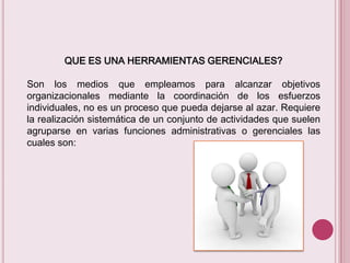 QUE ES UNA HERRAMIENTAS GERENCIALES?
Son los medios que empleamos para alcanzar objetivos
organizacionales mediante la coordinación de los esfuerzos
individuales, no es un proceso que pueda dejarse al azar. Requiere
la realización sistemática de un conjunto de actividades que suelen
agruparse en varias funciones administrativas o gerenciales las
cuales son:

 