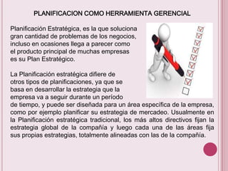 PLANIFICACION COMO HERRAMIENTA GERENCIAL
Planificación Estratégica, es la que soluciona
gran cantidad de problemas de los negocios,
incluso en ocasiones llega a parecer como
el producto principal de muchas empresas
es su Plan Estratégico.
La Planificación estratégica difiere de
otros tipos de planificaciones, ya que se
basa en desarrollar la estrategia que la
empresa va a seguir durante un período
de tiempo, y puede ser diseñada para un área específica de la empresa,
como por ejemplo planificar su estrategia de mercadeo. Usualmente en
la Planificación estratégica tradicional, los más altos directivos fijan la
estrategia global de la compañía y luego cada una de las áreas fija
sus propias estrategias, totalmente alineadas con las de la compañía.

 