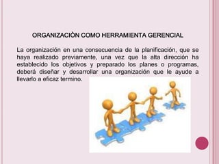 ORGANIZACIÒN COMO HERRAMIENTA GERENCIAL
La organización en una consecuencia de la planificación, que se
haya realizado previamente, una vez que la alta dirección ha
establecido los objetivos y preparado los planes o programas,
deberá diseñar y desarrollar una organización que le ayude a
llevarlo a eficaz termino.

 