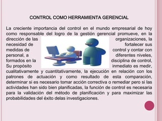CONTROL COMO HERRAMIENTA GERENCIAL
La creciente importancia del control en el mundo empresarial de hoy
como responsable del logro de la gestión gerencial promueve, en la
dirección de las
organizaciones, la
necesidad de
fortalecer sus
medidas de
control y contar con
personal, a
diferentes niveles,
formados en la
disciplina de control,
Su propósito
inmediato es medir,
cualitativamente y cuantitativamente, la ejecución en relación con los
patrones de actuación y como resultado de esta comparación,
determinar si es necesario tomar acción correctiva o remediar pero si las
actividades han sido bien planificadas, la función de control es necesaria
para la validación del método de planificación y para maximizar las
probabilidades del éxito delas investigaciones.

 