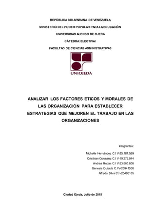 REPÚBLICABOLIVARIANA DE VENEZUELA
MINISTERIO DEL PODER POPULAR PARALAEDUCACIÓN
UNIVERSIDAD ALONSO DE OJEDA
CÁTEDRA: ELECTIVAI
FACULTAD DE CIENCIAS ADMINISTRATIVAS
ANALIZAR LOS FACTORES ETICOS Y MORALES DE
LAS ORGANIZACIÓN PARA ESTABLECER
ESTRATEGIAS QUE MEJOREN EL TRABAJO EN LAS
ORGANIZACIONES
Integrantes:
Michelle Hernández C.I V-25.187.599
Cristhian González C.I V-19.272.544
Andrea Rudas C.I V-23.865.858
Génesis Quijada C.I V-25941538
Alfredo Silva C.I -25486165
Ciudad Ojeda, Julio de 2015
 