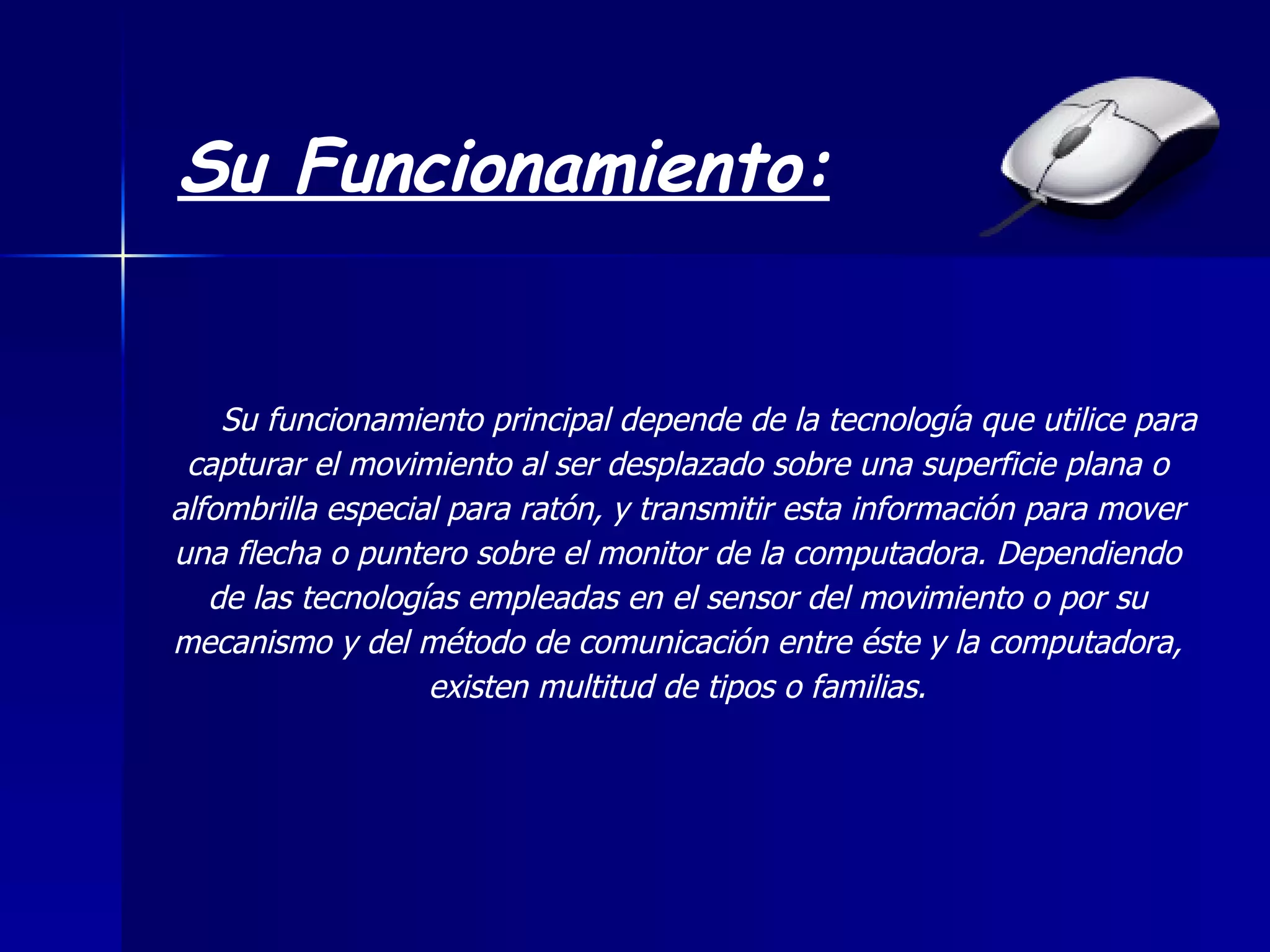 Su Funcionamiento: Su funcionamiento principal depende de la tecnología que utilice para capturar el movimiento al ser desplazado sobre una superficie plana o alfombrilla especial para ratón, y transmitir esta información para mover una flecha o puntero sobre el monitor de la computadora. Dependiendo de las tecnologías empleadas en el sensor del movimiento o por su mecanismo y del método de comunicación entre éste y la computadora, existen multitud de tipos o familias.