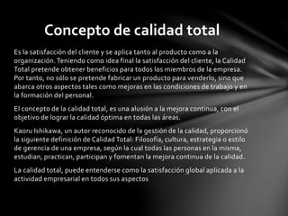 Es la satisfacción del cliente y se aplica tanto al producto como a la
organización.Teniendo como idea final la satisfacción del cliente, la Calidad
Total pretende obtener beneficios para todos los miembros de la empresa.
Por tanto, no sólo se pretende fabricar un producto para venderlo, sino que
abarca otros aspectos tales como mejoras en las condiciones de trabajo y en
la formación del personal.
El concepto de la calidad total, es una alusión a la mejora continua, con el
objetivo de lograr la calidad óptima en todas las áreas.
Kaoru Ishikawa, un autor reconocido de la gestión de la calidad, proporcionó
la siguiente definición de Calidad Total: Filosofía, cultura, estrategia o estilo
de gerencia de una empresa, según la cual todas las personas en la misma,
estudian, practican, participan y fomentan la mejora continua de la calidad.
La calidad total, puede entenderse como la satisfacción global aplicada a la
actividad empresarial en todos sus aspectos
Concepto de calidad total
 