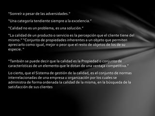 “Sonreír a pesar de las adversidades.”
“Una categoría tendiente siempre a la excelencia.”
“Calidad no es un problema, es una solución.”
“La calidad de un producto o servicio es la percepción que el cliente tiene del
mismo.” “Conjunto de propiedades inherentes a un objeto que permiten
apreciarlo como igual, mejor o peor que el resto de objetos de los de su
especie. “
“También se puede decir que la calidad es la Propiedad o conjunto de
características de un elemento que le dotan de una ventaja competitiva.”
Lo cierto, que el Sistema de gestión de la calidad, es el conjunto de normas
interrelacionadas de una empresa u organización por los cuales se
administra de forma ordenada la calidad de la misma, en la búsqueda de la
satisfacción de sus clientes
 