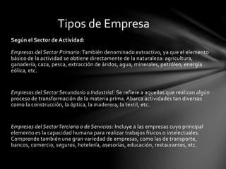Según el Sector de Actividad:
Empresas del Sector Primario:También denominado extractivo, ya que el elemento
básico de la actividad se obtiene directamente de la naturaleza: agricultura,
ganadería, caza, pesca, extracción de áridos, agua, minerales, petróleo, energía
eólica, etc.
Empresas del Sector Secundario o Industrial: Se refiere a aquellas que realizan algún
proceso de transformación de la materia prima. Abarca actividades tan diversas
como la construcción, la óptica, la maderera, la textil, etc.
Empresas del SectorTerciario o de Servicios: Incluye a las empresas cuyo principal
elemento es la capacidad humana para realizar trabajos físicos o intelectuales.
Comprende también una gran variedad de empresas, como las de transporte,
bancos, comercio, seguros, hotelería, asesorías, educación, restaurantes, etc.
Tipos de Empresa
 