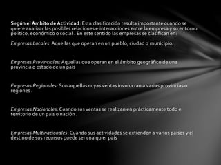 Según el Ámbito de Actividad: Esta clasificación resulta importante cuando se
quiere analizar las posibles relaciones e interacciones entre la empresa y su entorno
político, económico o social . En este sentido las empresas se clasifican en:
Empresas Locales: Aquellas que operan en un pueblo, ciudad o municipio.
Empresas Provinciales: Aquellas que operan en el ámbito geográfico de una
provincia o estado de un país
Empresas Regionales: Son aquellas cuyas ventas involucran a varias provincias o
regiones .
Empresas Nacionales: Cuando sus ventas se realizan en prácticamente todo el
territorio de un país o nación .
Empresas Multinacionales: Cuando sus actividades se extienden a varios países y el
destino de sus recursos puede ser cualquier país
 