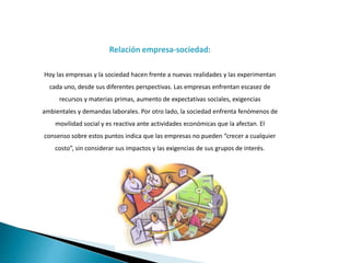 Relación empresa-sociedad:
Hoy las empresas y la sociedad hacen frente a nuevas realidades y las experimentan
cada uno, desde sus diferentes perspectivas. Las empresas enfrentan escasez de
recursos y materias primas, aumento de expectativas sociales, exigencias
ambientales y demandas laborales. Por otro lado, la sociedad enfrenta fenómenos de
movilidad social y es reactiva ante actividades económicas que la afectan. El
consenso sobre estos puntos indica que las empresas no pueden “crecer a cualquier
costo”, sin considerar sus impactos y las exigencias de sus grupos de interés.
 