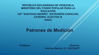 REPUBLICA BOLIVARIANA DE VENEZUELA
MINISTERIO DEL PODER POPULAR PARA LA
EDUCACIÓN
IUP “SANTIAGO MARIÑO” (EXTENSIÓN CARACAS)
CATEDRA: ELECTIVA III
(SAIA)
Patrones de Medición
Profesor: Alumno:
Andrés García, CI: 10,076,677
 