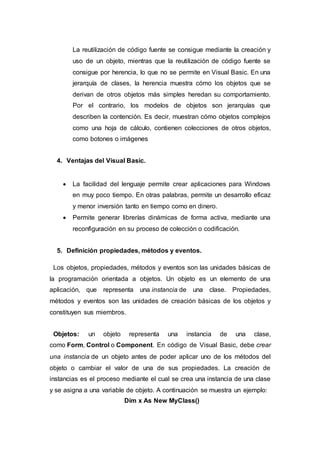 La reutilización de código fuente se consigue mediante la creación y
uso de un objeto, mientras que la reutilización de código fuente se
consigue por herencia, lo que no se permite en Visual Basic. En una
jerarquía de clases, la herencia muestra cómo los objetos que se
derivan de otros objetos más simples heredan su comportamiento.
Por el contrario, los modelos de objetos son jerarquías que
describen la contención. Es decir, muestran cómo objetos complejos
como una hoja de cálculo, contienen colecciones de otros objetos,
como botones o imágenes
4. Ventajas del Visual Basic.
 La facilidad del lenguaje permite crear aplicaciones para Windows
en muy poco tiempo. En otras palabras, permite un desarrollo eficaz
y menor inversión tanto en tiempo como en dinero.
 Permite generar librerías dinámicas de forma activa, mediante una
reconfiguración en su proceso de colección o codificación.
5. Definición propiedades, métodos y eventos.
Los objetos, propiedades, métodos y eventos son las unidades básicas de
la programación orientada a objetos. Un objeto es un elemento de una
aplicación, que representa una instancia de una clase. Propiedades,
métodos y eventos son las unidades de creación básicas de los objetos y
constituyen sus miembros.
Objetos: un objeto representa una instancia de una clase,
como Form, Control o Component. En código de Visual Basic, debe crear
una instancia de un objeto antes de poder aplicar uno de los métodos del
objeto o cambiar el valor de una de sus propiedades. La creación de
instancias es el proceso mediante el cual se crea una instancia de una clase
y se asigna a una variable de objeto. A continuación se muestra un ejemplo:
Dim x As New MyClass()
 