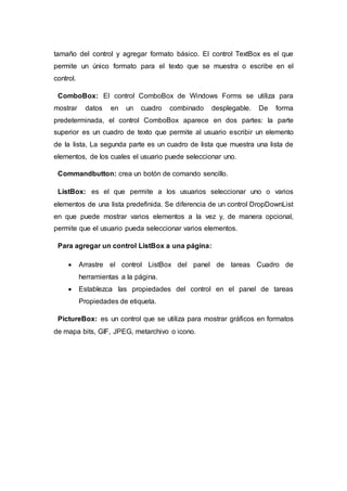 tamaño del control y agregar formato básico. El control TextBox es el que
permite un único formato para el texto que se muestra o escribe en el
control.
ComboBox: El control ComboBox de Windows Forms se utiliza para
mostrar datos en un cuadro combinado desplegable. De forma
predeterminada, el control ComboBox aparece en dos partes: la parte
superior es un cuadro de texto que permite al usuario escribir un elemento
de la lista, La segunda parte es un cuadro de lista que muestra una lista de
elementos, de los cuales el usuario puede seleccionar uno.
Commandbutton: crea un botón de comando sencillo.
ListBox: es el que permite a los usuarios seleccionar uno o varios
elementos de una lista predefinida. Se diferencia de un control DropDownList
en que puede mostrar varios elementos a la vez y, de manera opcional,
permite que el usuario pueda seleccionar varios elementos.
Para agregar un control ListBox a una página:
 Arrastre el control ListBox del panel de tareas Cuadro de
herramientas a la página.
 Establezca las propiedades del control en el panel de tareas
Propiedades de etiqueta.
PictureBox: es un control que se utiliza para mostrar gráficos en formatos
de mapa bits, GIF, JPEG, metarchivo o icono.
 