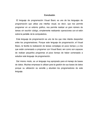 Conclusión
El lenguaje de programación Visual Basic es uno de los lenguajes de
programación que utiliza una interfaz visual, es decir, que nos permite
programar en un entorno gráfico, nos permite realizar un gran número de
tareas sin escribir código, simplemente realizando operaciones con el ratón
sobre la pantalla de la computadora.
Este lenguaje de programación es uno de los que más interés despiertan
entre los programadores. Porque este lenguaje de programación, el Visual
Basic, le facilita la realización de tareas complejas en poco tiempo y a los
que están comenzado a programar con Visual Basic ven como son capaces
de realizar pequeños programas al poco tiempo de haber comenzado a
estudiar este lenguaje de programación.
Del mismo modo, es un lenguaje muy apropiado para el manejo de bases
de datos. Muchas empresas lo utilizan para la gestión de sus bases de datos
porque su utilización es sencilla y abundan los programadores de este
lenguaje.
 