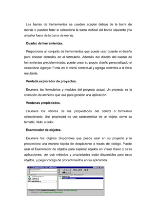 Las barras de herramientas se pueden acoplar debajo de la barra de
menús o pueden flotar si selecciona la barra vertical del borde izquierdo y la
arrastra fuera de la barra de menús.
Cuadro de herramientas.
Proporciona un conjunto de herramientas que puede usar durante el diseño
para colocar controles en el formulario. Además del diseño del cuadro de
herramientas predeterminado, puede crear su propio diseño personalizado si
selecciona Agregar Ficha en el menú contextual y agrega controles a la ficha
resultante.
Ventada explorador de proyectos.
Enumera los formularios y modulos del proyecto actual. Un proyecto es la
colección de archivos que usa para generar una aplicación.
Ventanas propiedades.
Enumera los valores de las propiedades del control o formulario
seleccionado. Una propiedad es una característica de un objeto, como su
tamaño, titulo o color.
Examinador de objetos.
Enumera los objetos disponibles que puede usar en su proyecto y le
proporciona una manera rápida de desplazarse a través del código. Puede
usar el Examinador de objetos para explorar objetos en Visual Basic y otras
aplicaciones, ver qué métodos y propiedades están disponibles para esos
objetos, y pegar código de procedimientos en su aplicación.
 