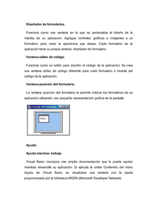 Diseñador de formularios.
Funciona como una ventana en la que se personaliza el diseño de la
interfaz de su aplicación. Agregue controles, gráficos e imágenes a un
formulario para crear la apariencia que desee. Cada formulario de la
aplicación tiene su propia ventana diseñador de formulario.
Ventana editor de código.
Funciona como un editor para escribir el código de la aplicación. Se crea
una ventana editor de código diferente para cada formulario o modulo del
código de la aplicación.
Ventana posición del formulario.
La ventana posición del formulario le permite colocar los formularios de su
aplicación utilizando una pequeña representación grafica de la pantalla.
Ayuda:
Ayuda mientras trabaja.
Visual Basic incorpora una amplia documentación que le puede ayudar
mientras desarrolla su aplicación. Si ejecuta la orden Contenido del menú
Ayuda de Visual Basic se visualizara una ventana con la ayuda
proporcionada por la biblioteca MSDN (Microsoft Developer Network):
 