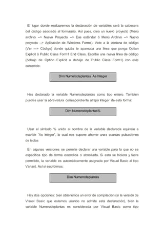El lugar donde realizaremos la declaración de variables será la cabecera
del código asociado al formulario. Así pues, crea un nuevo proyecto (Menú
archivo --> Nuevo Proyecto --> Exe estándar ó Menú Archivo --> Nuevo
proyecto --> Aplicación de Windows Forms). Vete a la ventana de código
(Ver ---> Código) donde quizás te aparezca una línea que ponga Option
Explicit ó Public Class Form1 End Class. Escribe una nueva línea de código
(debajo de Option Explicit o debajo de Public Class Form1) con este
contenido:
Dim Numerodeplantas As Integer
Has declarado la variable Numerodeplantas como tipo entero. También
puedes usar la abreviatura correspondiente al tipo Integer de esta forma:
Dim Numerodeplantas%
Usar el símbolo % unido al nombre de la variable declarada equivale a
escribir “As Integer”, lo cual nos supone ahorrar unas cuantas pulsaciones
de teclas
En algunas versiones se permite declarar una variable para la que no se
especifica tipo de forma extendida o abreviada. Si esto se hiciera y fuera
permitido, la variable es automáticamente asignada por Visual Basic al tipo
Variant. Así si escribimos:
Dim Numerodeplantas
Hay dos opciones: bien obtenemos un error de compilación (si la versión de
Visual Basic que estemos usando no admite esta declaración), bien la
variable Numerodeplantas es considerada por Visual Basic como tipo
 