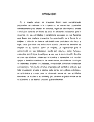 INTRODUCCIÓN
En el mundo actual, las empresas deben estar completamente
preparadas para enfrentar a la competencia, así mismo bien organizadas
estructuralmente para afrontar los desafíos, organizar una empresa, entidad
o institución consiste en dotarla de todos los elementos necesarios para el
desarrollo de sus actividades y cumplimiento adecuado de sus funciones
para lograr sus objetivos propuestos. La organización es la forma de un
conjunto o bien de un sistema bajo condiciones particulares de tiempo y
lugar. Decir que existe una estructura es cuando una serie de elementos se
integren en su totalidad como un conjunto. La organización para el
cumplimiento de sus actividades cuenta con recursos como: humanos,
materiales, económicos, tecnológicos y para que la administración de estos
recursos sea eficiente, existen procedimientos o estrategias que permitan
apoyar la atención o realización de tareas diarias, las cuales se constituyen
en elementos eficientes de procesos, coordinación, dirección y evaluación
administrativa. Por ello, la estructura organizacional, es fácil de entender que
toda organización privada o pública, debe contar con políticas, estrategias,
procedimientos y normas para su desarrollo normal de sus actividades
cotidianas, de acuerdo a su tamaño y giro, varían en el grado en que se les
da autonomía a las distintas unidades que la conforman.
 