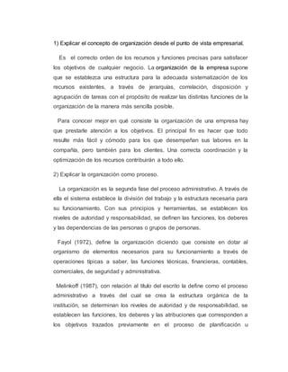 1) Explicar el concepto de organización desde el punto de vista empresarial.
Es el correcto orden de los recursos y funciones precisas para satisfacer
los objetivos de cualquier negocio. La organización de la empresa supone
que se establezca una estructura para la adecuada sistematización de los
recursos existentes, a través de jerarquías, correlación, disposición y
agrupación de tareas con el propósito de realizar las distintas funciones de la
organización de la manera más sencilla posible.
Para conocer mejor en qué consiste la organización de una empresa hay
que prestarle atención a los objetivos. El principal fin es hacer que todo
resulte más fácil y cómodo para los que desempeñan sus labores en la
compañía, pero también para los clientes. Una correcta coordinación y la
optimización de los recursos contribuirán a todo ello.
2) Explicar la organización como proceso.
La organización es la segunda fase del proceso administrativo. A través de
ella el sistema establece la división del trabajo y la estructura necesaria para
su funcionamiento. Con sus principios y herramientas, se establecen los
niveles de autoridad y responsabilidad, se definen las funciones, los deberes
y las dependencias de las personas o grupos de personas.
Fayol (1972), define la organización diciendo que consiste en dotar al
organismo de elementos necesarios para su funcionamiento a través de
operaciones típicas a saber, las funciones técnicas, financieras, contables,
comerciales, de seguridad y administrativa.
Melinkoff (1987), con relación al título del escrito la define como el proceso
administrativo a través del cual se crea la estructura orgánica de la
institución, se determinan los niveles de autoridad y de responsabilidad, se
establecen las funciones, los deberes y las atribuciones que corresponden a
los objetivos trazados previamente en el proceso de planificación u
 