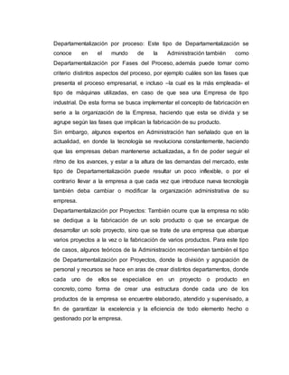 Departamentalización por proceso: Este tipo de Departamentalización se
conoce en el mundo de la Administración también como
Departamentalización por Fases del Proceso, además puede tomar como
criterio distintos aspectos del proceso, por ejemplo cuáles son las fases que
presenta el proceso empresarial, e incluso –la cual es la más empleada- el
tipo de máquinas utilizadas, en caso de que sea una Empresa de tipo
industrial. De esta forma se busca implementar el concepto de fabricación en
serie a la organización de la Empresa, haciendo que esta se divida y se
agrupe según las fases que implican la fabricación de su producto.
Sin embargo, algunos expertos en Administración han señalado que en la
actualidad, en donde la tecnología se revoluciona constantemente, haciendo
que las empresas deban mantenerse actualizadas, a fin de poder seguir el
ritmo de los avances, y estar a la altura de las demandas del mercado, este
tipo de Departamentalización puede resultar un poco inflexible, o por el
contrario llevar a la empresa a que cada vez que introduce nueva tecnología
también deba cambiar o modificar la organización administrativa de su
empresa.
Departamentalización por Proyectos: También ocurre que la empresa no sólo
se dedique a la fabricación de un solo producto o que se encargue de
desarrollar un solo proyecto, sino que se trate de una empresa que abarque
varios proyectos a la vez o la fabricación de varios productos. Para este tipo
de casos, algunos teóricos de la Administración recomiendan también el tipo
de Departamentalización por Proyectos, donde la división y agrupación de
personal y recursos se hace en aras de crear distintos departamentos, donde
cada uno de ellos se especialice en un proyecto o producto en
concreto, como forma de crear una estructura donde cada uno de los
productos de la empresa se encuentre elaborado, atendido y supervisado, a
fin de garantizar la excelencia y la eficiencia de todo elemento hecho o
gestionado por la empresa.
 