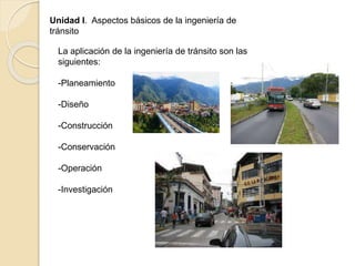 Unidad I. Aspectos básicos de la ingeniería de
tránsito
La aplicación de la ingeniería de tránsito son las
siguientes:
-Planeamiento
-Diseño
-Construcción
-Conservación
-Operación
-Investigación
 