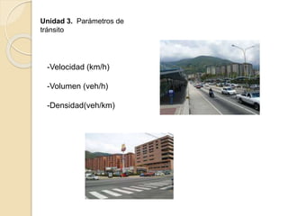 Unidad 3. Parámetros de
tránsito
-Velocidad (km/h)
-Volumen (veh/h)
-Densidad(veh/km)
 