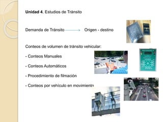 Unidad 4. Estudios de Tránsito
Demanda de Tránsito Origen - destino
Conteos de volumen de tránsito vehicular:
- Conteos Manuales
- Conteos Automáticos
- Procedimiento de filmación
- Conteos por vehículo en movimiento
 