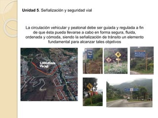 Unidad 5. Señalización y seguridad vial
La circulación vehicular y peatonal debe ser guiada y regulada a fin
de que ésta pueda llevarse a cabo en forma segura, fluida,
ordenada y cómoda, siendo la señalización de tránsito un elemento
fundamental para alcanzar tales objetivos
 